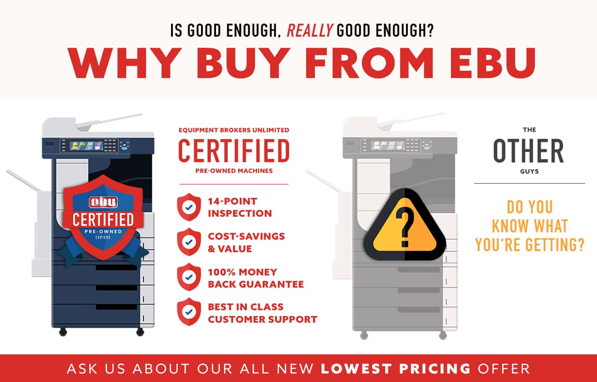 Why Buy From EBU? EBU's Certified Pre-Owned Copiers are vigorously inspected to ensure the highest quality product leaves our warehouse every time. We offer the most expansive, industry-leading insurance policy in the business so you can be confident in your purchase. 